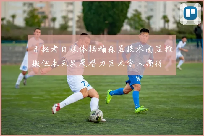 开拓者自媒体杨瀚森虽技术尚显稚嫩但未来发展潜力巨大令人期待