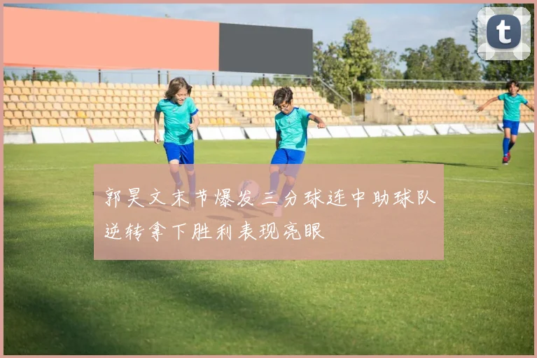 郭昊文末节爆发三分球连中助球队逆转拿下胜利表现亮眼