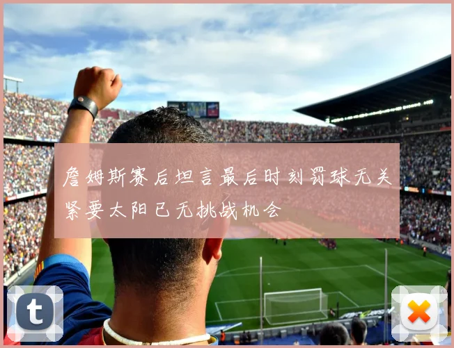 詹姆斯赛后坦言最后时刻罚球无关紧要太阳已无挑战机会