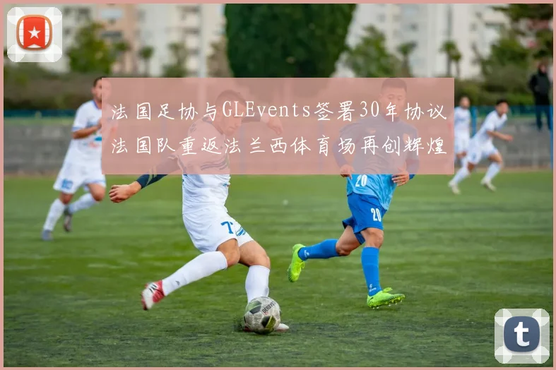 法国足协与GLEvents签署30年协议法国队重返法兰西体育场再创辉煌