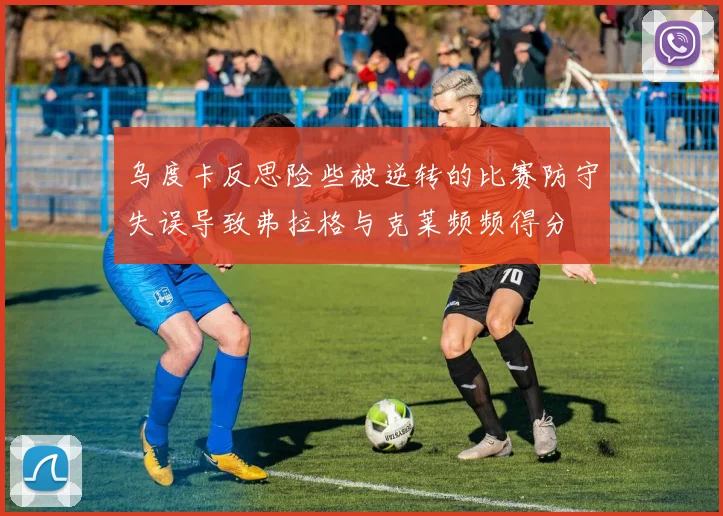 乌度卡反思险些被逆转的比赛防守失误导致弗拉格与克莱频频得分