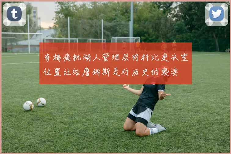 夸梅痛批湖人管理层将科比更衣室位置让给詹姆斯是对历史的亵渎