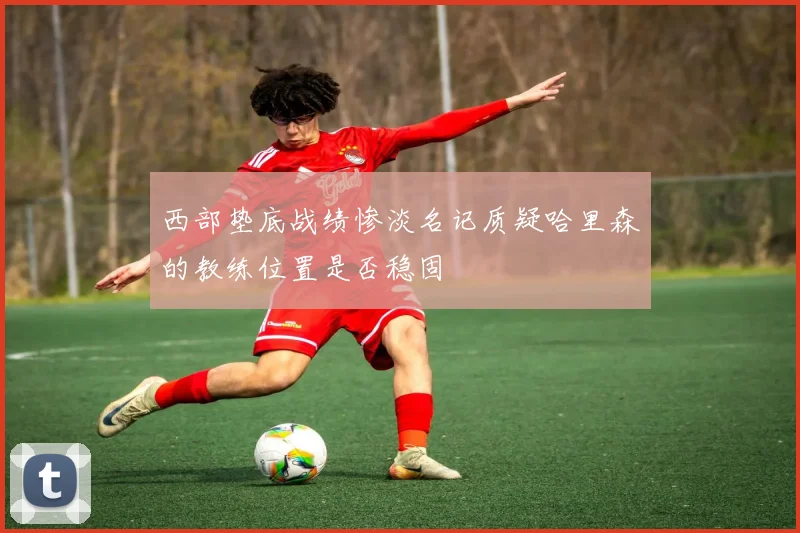 西部垫底战绩惨淡名记质疑哈里森的教练位置是否稳固