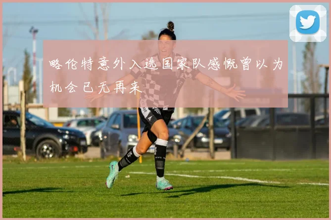 略伦特意外入选国家队感慨曾以为机会已无再来