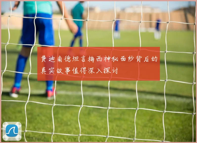 费迪南德坦言梅西神秘面纱背后的真实故事值得深入探讨
