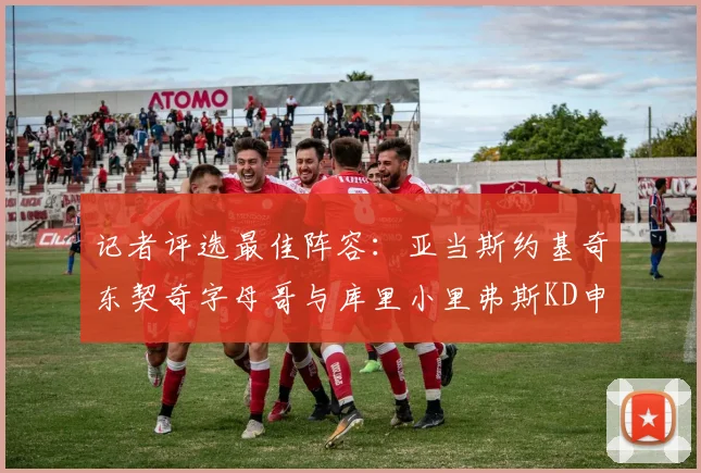 记者评选最佳阵容：亚当斯约基奇东契奇字母哥与库里小里弗斯KD申京入围三阵