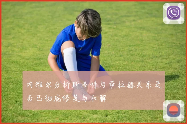 内维尔分析斯洛特与萨拉赫关系是否已彻底修复与和解