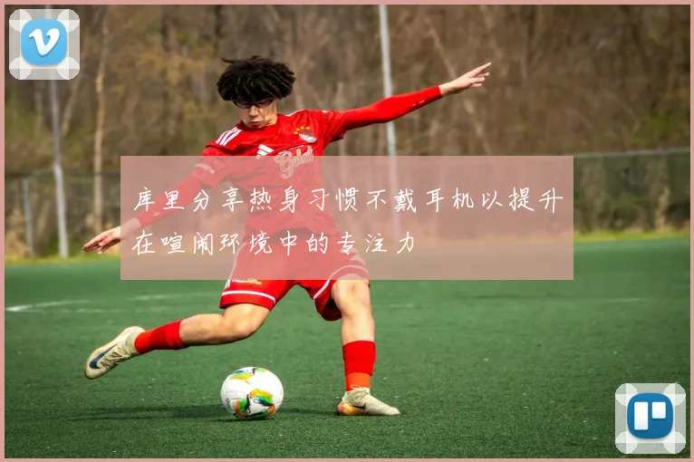 库里分享热身习惯不戴耳机以提升在喧闹环境中的专注力