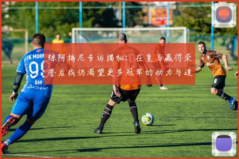 琼阿梅尼专访揭秘：在皇马赢得荣誉后我仍渴望更多冠军的动力与追求