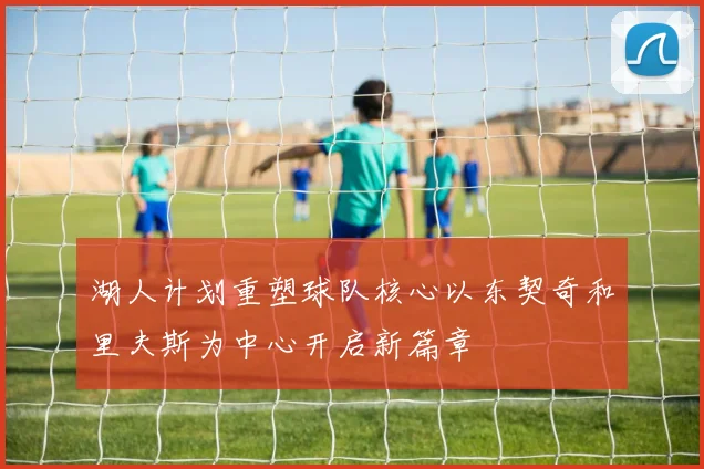 湖人计划重塑球队核心以东契奇和里夫斯为中心开启新篇章