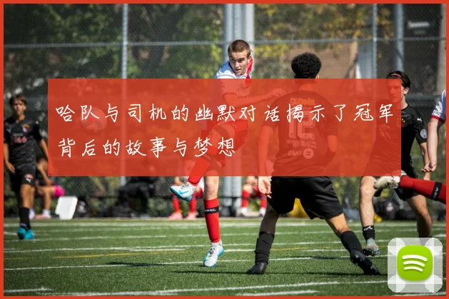 哈队与司机的幽默对话揭示了冠军背后的故事与梦想