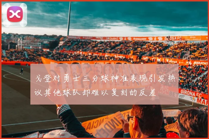 戈登对勇士三分球神准表现引发热议其他球队却难以复刻的反差