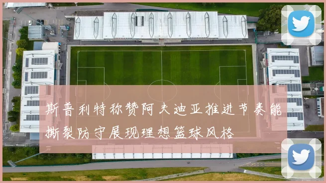 斯普利特称赞阿夫迪亚推进节奏能撕裂防守展现理想篮球风格