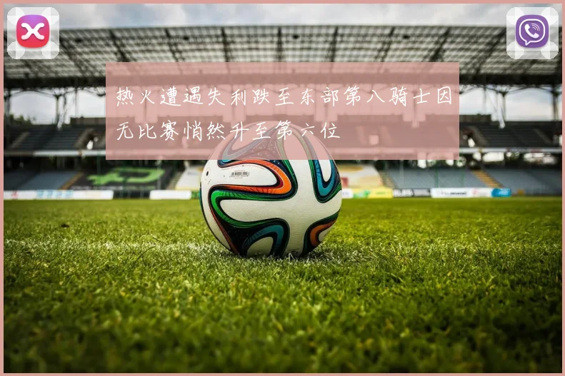 热火遭遇失利跌至东部第八骑士因无比赛悄然升至第六位