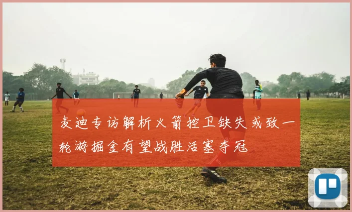 麦迪专访解析火箭控卫缺失或致一轮游掘金有望战胜活塞夺冠