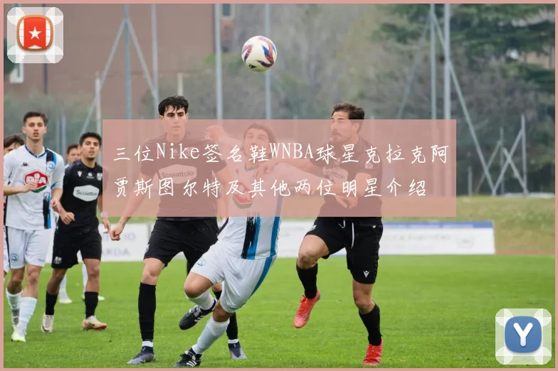 三位Nike签名鞋WNBA球星克拉克阿贾斯图尔特及其他两位明星介绍