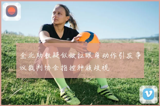 全北助教疑似做拉眼角动作引发争议裁判协会指控种族歧视