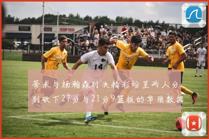 蒂米与杨瀚森对决精彩纷呈两人分别砍下27分与21分9篮板的华丽数据