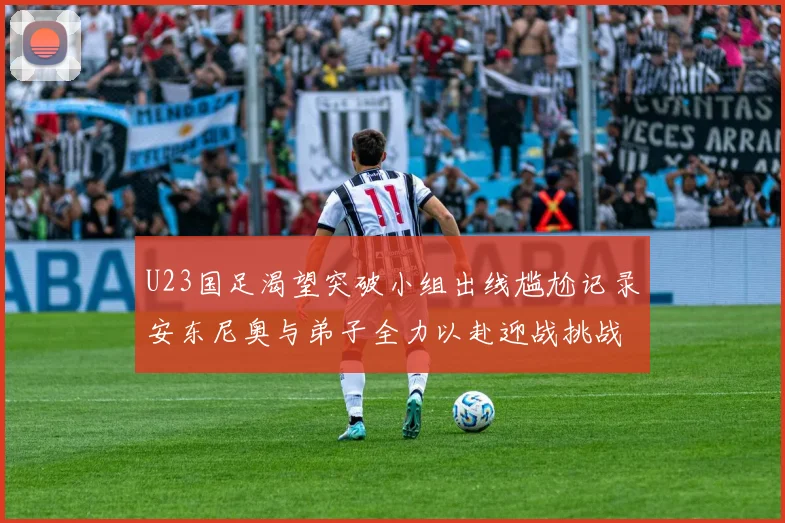 U23国足渴望突破小组出线尴尬记录安东尼奥与弟子全力以赴迎战挑战