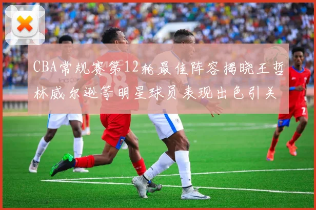 CBA常规赛第12轮最佳阵容揭晓王哲林威尔逊等明星球员表现出色引关注