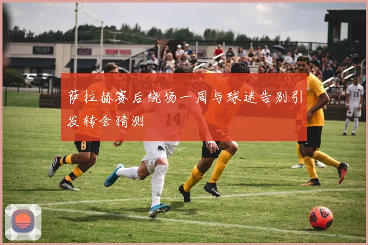 萨拉赫赛后绕场一周与球迷告别引发转会猜测