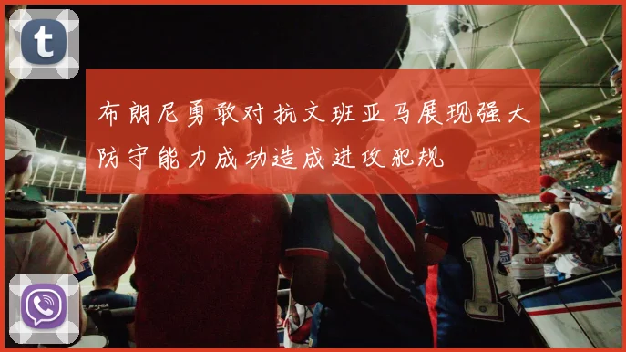 布朗尼勇敢对抗文班亚马展现强大防守能力成功造成进攻犯规