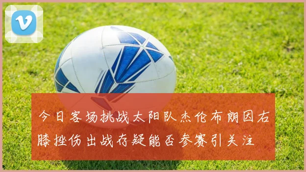 今日客场挑战太阳队杰伦布朗因右膝挫伤出战存疑能否参赛引关注