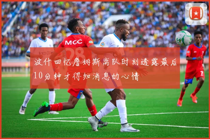 波什回忆詹姆斯离队时刻透露最后10分钟才得知消息的心情