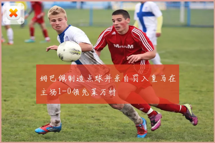 姆巴佩制造点球并亲自罚入皇马在主场1-0领先莱万特