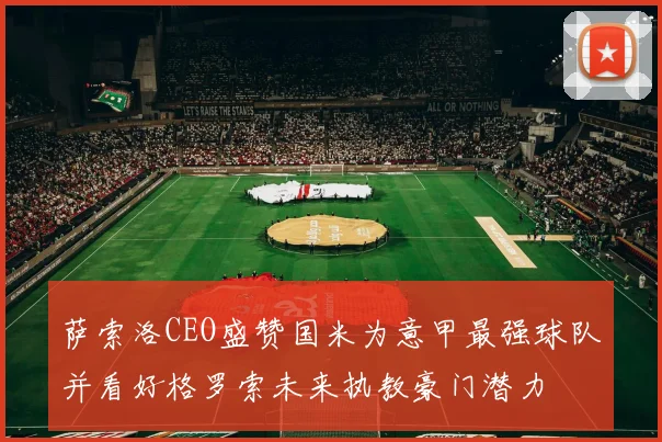 萨索洛CEO盛赞国米为意甲最强球队并看好格罗索未来执教豪门潜力