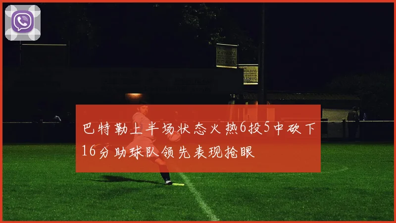 巴特勒上半场状态火热6投5中砍下16分助球队领先表现抢眼