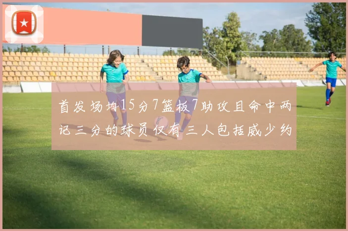 首发场均15分7篮板7助攻且命中两记三分的球员仅有三人包括威少约基奇和077