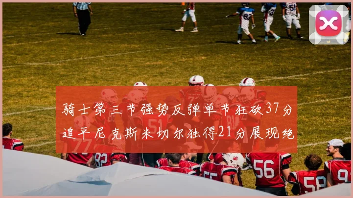 骑士第三节强势反弹单节狂砍37分追平尼克斯米切尔独得21分展现绝佳状态