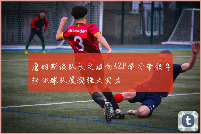 詹姆斯谈队长之道向AZP学习带领年轻化球队展现强大实力