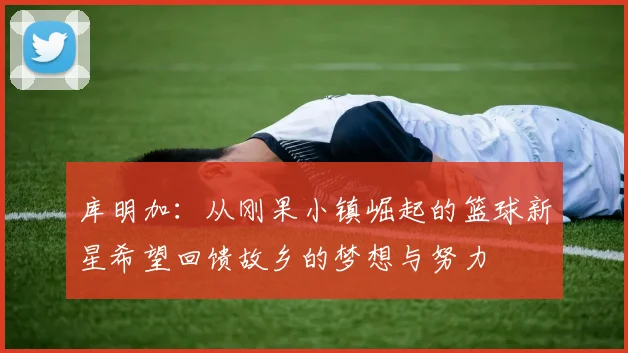 库明加：从刚果小镇崛起的篮球新星希望回馈故乡的梦想与努力