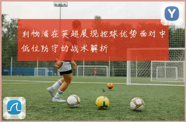 利物浦在英超展现控球优势面对中低位防守的战术解析