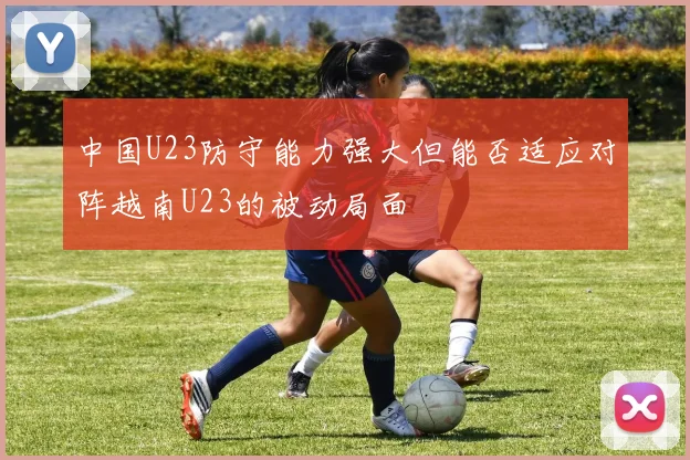中国U23防守能力强大但能否适应对阵越南U23的被动局面