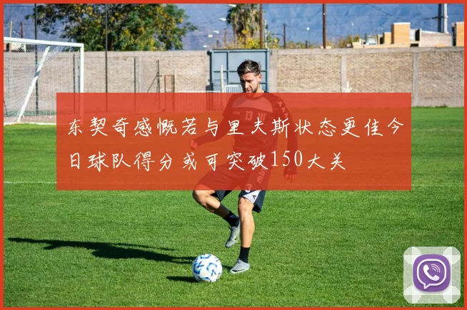 东契奇感慨若与里夫斯状态更佳今日球队得分或可突破150大关