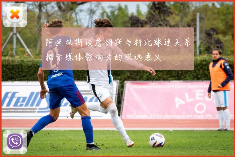 阿里纳斯谈詹姆斯与科比球迷关系揭示媒体影响力的深远意义