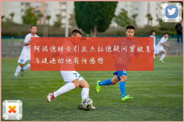 阿诺德转会引发杰拉德疑问曾被皇马追逐的他有何感想
