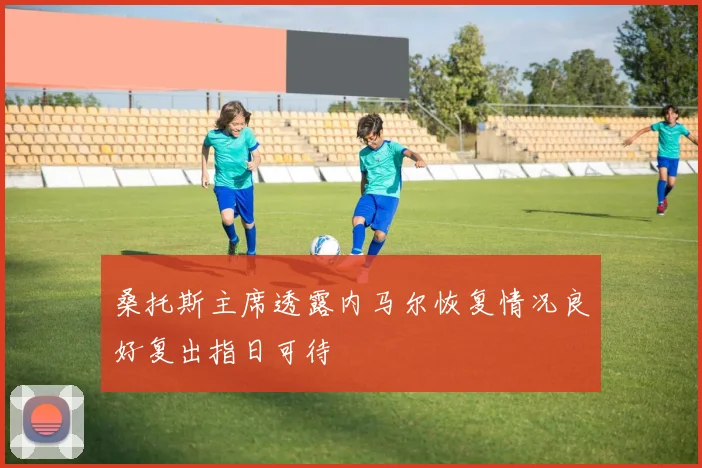 桑托斯主席透露内马尔恢复情况良好复出指日可待