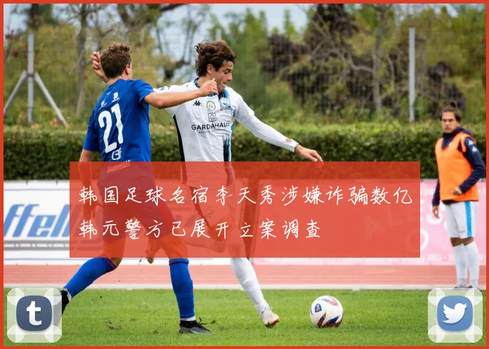 韩国足球名宿李天秀涉嫌诈骗数亿韩元警方已展开立案调查