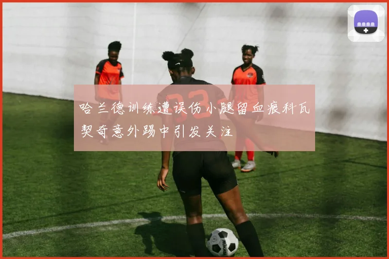 哈兰德训练遭误伤小腿留血痕科瓦契奇意外踢中引发关注