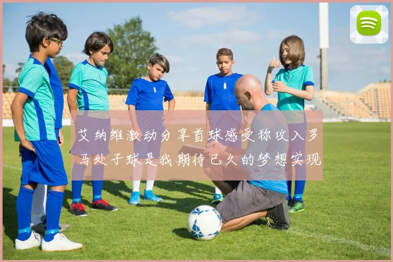 艾纳维激动分享首球感受称攻入罗马处子球是我期待已久的梦想实现
